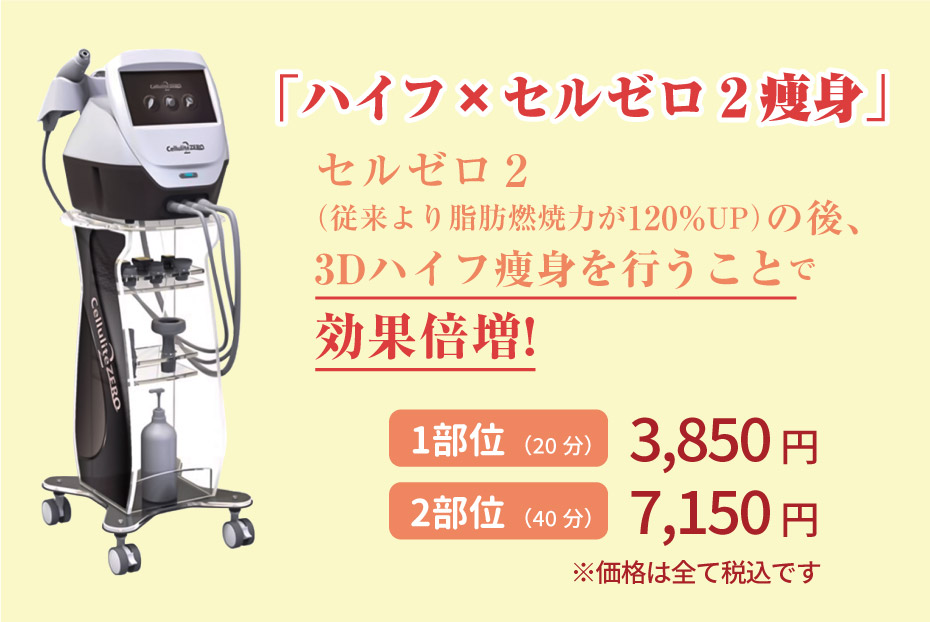「ハイフ×セルゼロ２痩身」セルゼロ２（従来より脂肪燃焼力が120%UP）の後、3Dハイフ痩身を行うことで効果倍増!　1 部位　3,000円 2部位 6,000円 ※価格は全て税別です