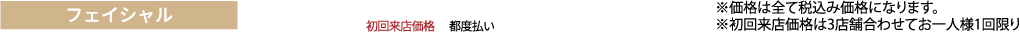フェイシャル ※価格は全て税抜き価格になります。
※初回来店価格は3店舗合わせてお一人様1回限