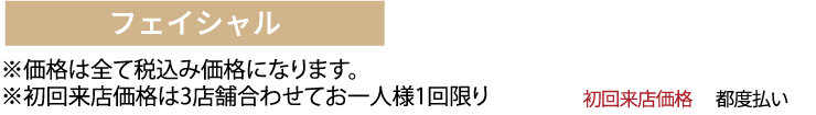 フェイシャル ※価格は全て税抜き価格になります。
※初回来店価格は3店舗合わせてお一人様1回限