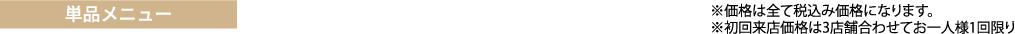 単品メニュー　　※価格は全て税抜き価格になります。
※初回来店価格は3店舗合わせてお一人様1回限