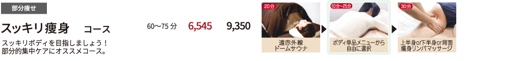 部分痩せ 【　スッキリ痩身コース　】 スッキリボディを目指しましょう！部分的集中ケアにオススメコース。 60〜75分 初回来店価格 5,600円 都度払い 8,000円　遠赤外線ドームサウナ20分 ボディ単品メニューから自由に選択 10〜20分 上半身or下半身or背面痩身リンパマッサージ 30分
