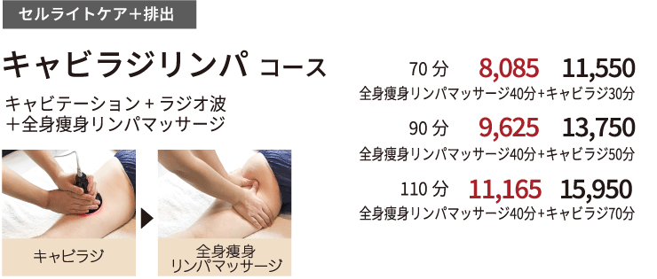 セルライトケア+排出 【　キャビラジリンパコース　】  キャビテーション+ラジオ波＋全身リンパマッサージ｜　70　分全身痩身リンパマッサージ40分+キャビラジ30分 初回来店価格 7,000円 都度払い 10,000円 ｜｜90分 全身痩身リンパマッサージ40分+キャビラジ50分 初回来店価格874700円 都度払い 12,000円 ｜110分 全身痩身リンパマッサージ40分+キャビラジ70分 初回来店価格9,800円 都度払い 14,000円