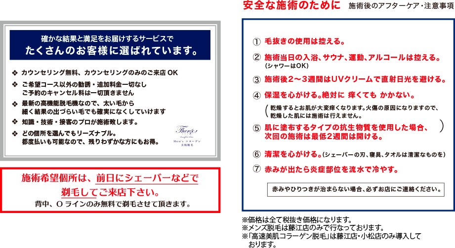 「安全な施術のために　施術後のアフターケア・注意事項」 毛抜きの使用は控える。 施術当日の入浴、サウナ、運動、アルコールは控える。 施術後2〜3週間はUVクリームで直射日光を避ける。 保湿を心がける。絶対に 痒くても かかない。 肌に塗布するタイプの抗生物質を使用した場合、次回の施術は最低2週間は開ける。 清潔を心がける。（シェーバーの刃、寝具、タオルは清潔なものを） 赤みが出たら炎症部位を流水で冷やす。 赤みやひりつきが治まらない場合、必ずお店にご連絡ください　※価格は全て税抜き価格になります。　※初回来店価格は3店舗合わせてお一人様1回限り